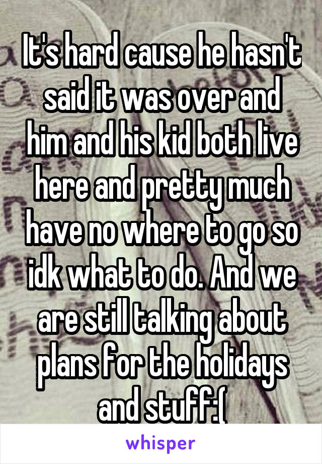 It's hard cause he hasn't said it was over and him and his kid both live here and pretty much have no where to go so idk what to do. And we are still talking about plans for the holidays and stuff:(