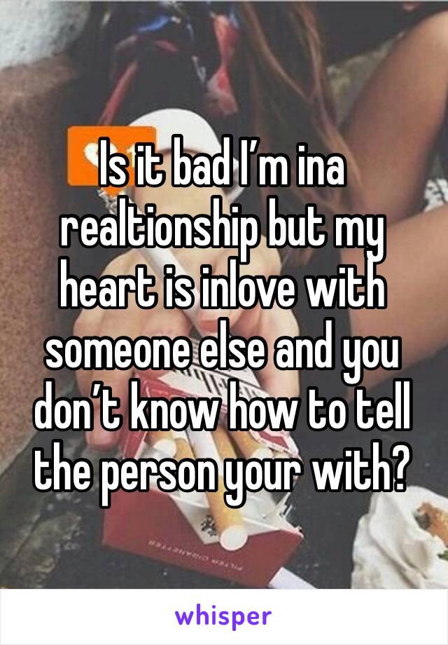 Is it bad I’m ina realtionship but my heart is inlove with someone else and you don’t know how to tell the person your with? 