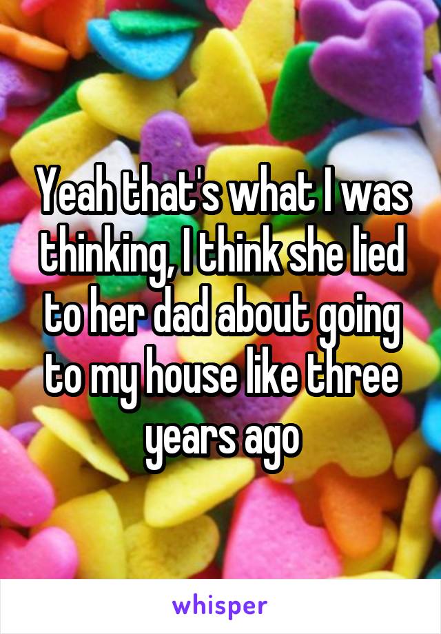 Yeah that's what I was thinking, I think she lied to her dad about going to my house like three years ago