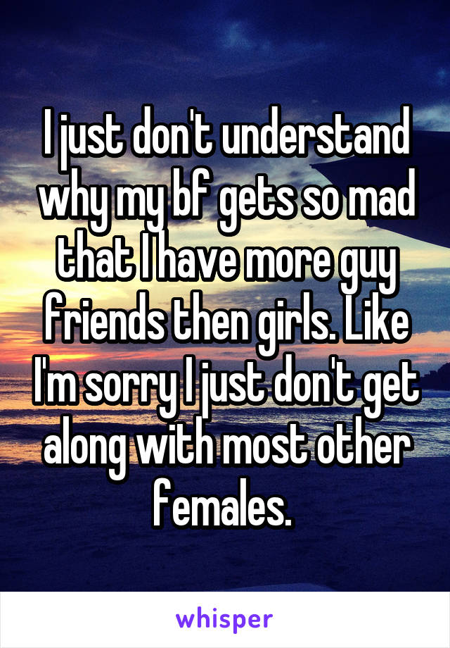 I just don't understand why my bf gets so mad that I have more guy friends then girls. Like I'm sorry I just don't get along with most other females. 