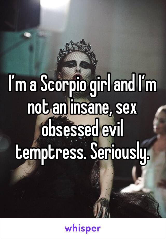 I’m a Scorpio girl and I’m not an insane, sex obsessed evil temptress. Seriously.