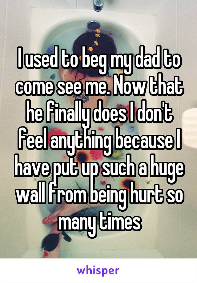 I used to beg my dad to come see me. Now that he finally does I don't feel anything because I have put up such a huge wall from being hurt so many times