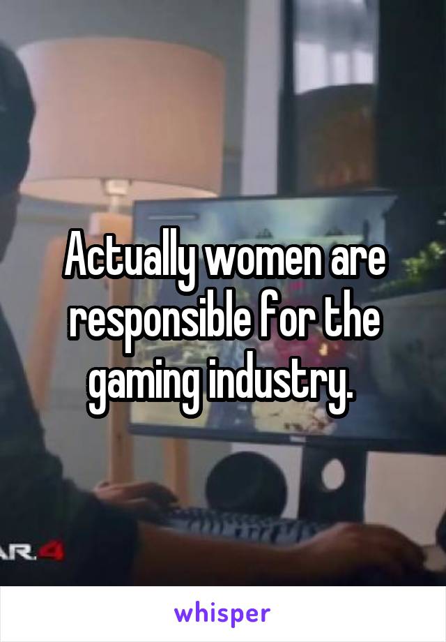 Actually women are responsible for the gaming industry. 