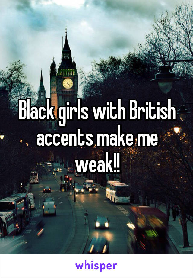 Black girls with British accents make me weak!!