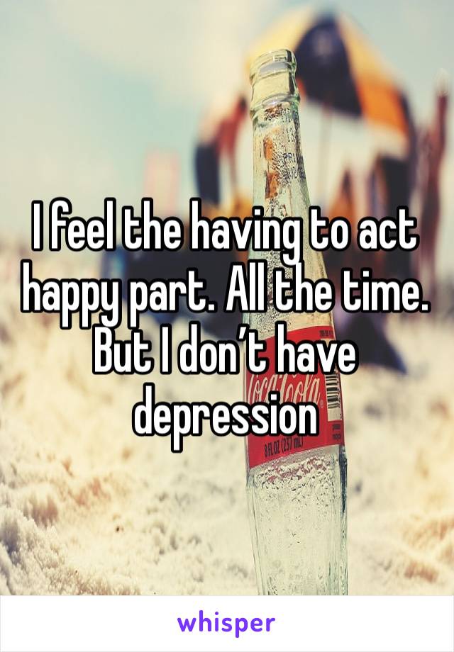 I feel the having to act happy part. All the time. But I don’t have depression