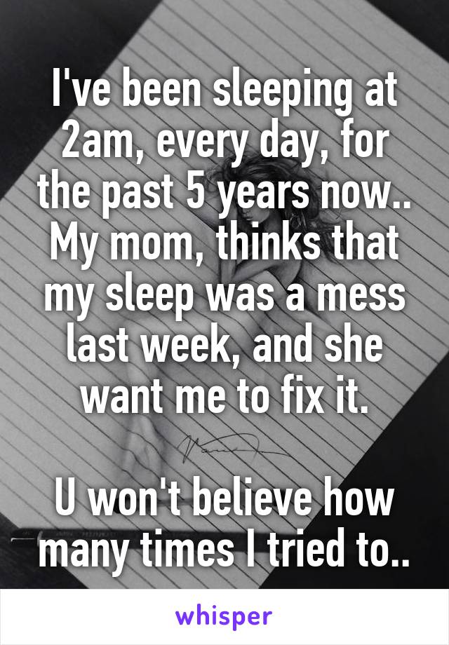 I've been sleeping at 2am, every day, for the past 5 years now..
My mom, thinks that my sleep was a mess last week, and she want me to fix it.

U won't believe how many times I tried to..