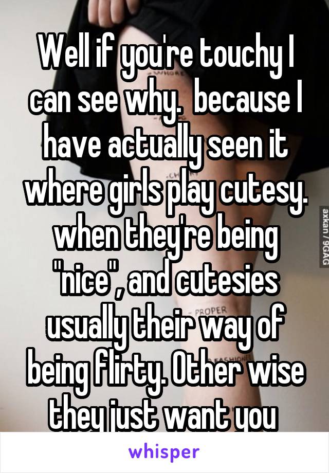 Well if you're touchy I can see why.  because I have actually seen it where girls play cutesy. when they're being "nice", and cutesies usually their way of being flirty. Other wise they just want you 