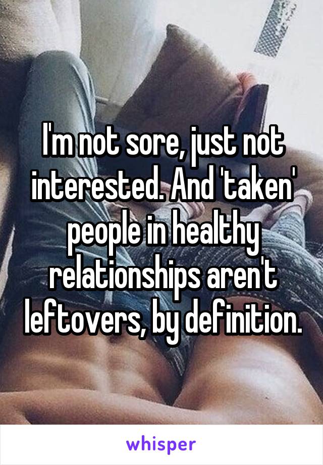 I'm not sore, just not interested. And 'taken' people in healthy relationships aren't leftovers, by definition.