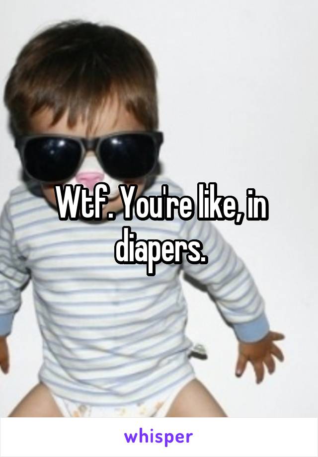 Wtf. You're like, in diapers.