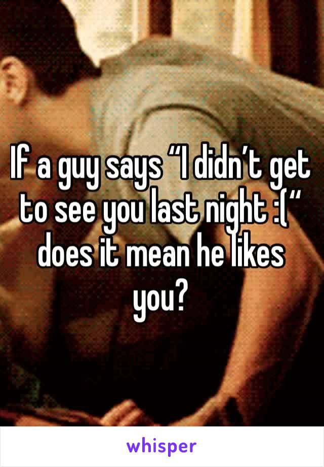 If a guy says “I didn’t get to see you last night :(“ does it mean he likes you?