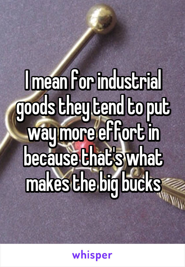 I mean for industrial goods they tend to put way more effort in because that's what makes the big bucks