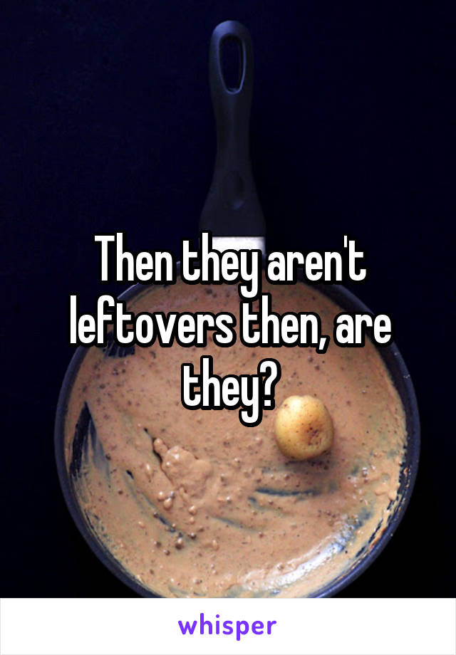 Then they aren't leftovers then, are they?