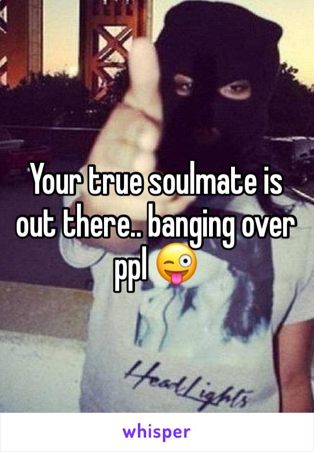 Your true soulmate is out there.. banging over ppl 😜