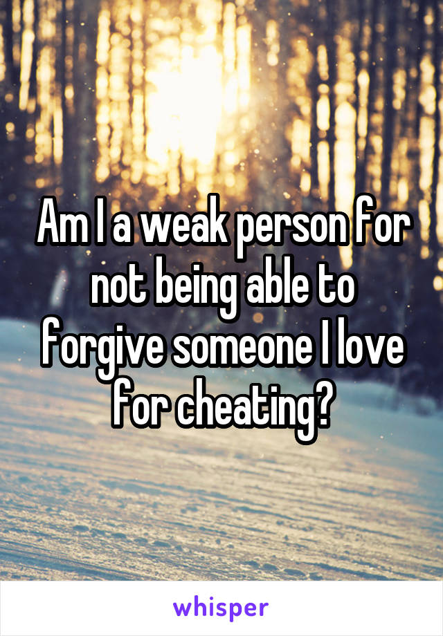 Am I a weak person for not being able to forgive someone I love for cheating?