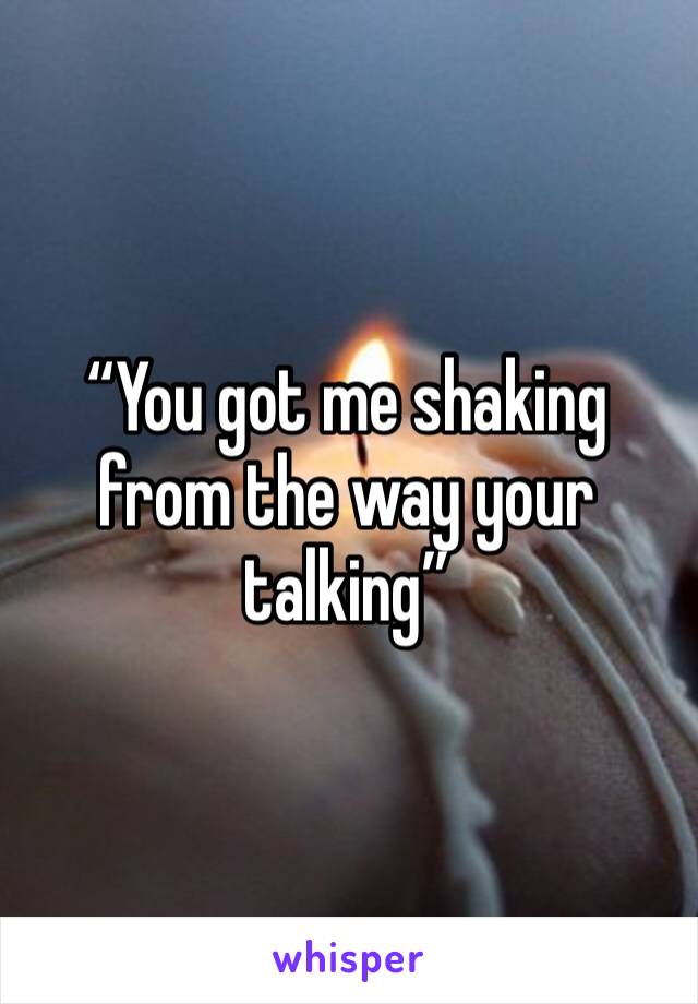 “You got me shaking from the way your talking”