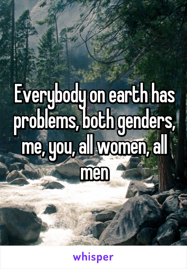 Everybody on earth has problems, both genders, me, you, all women, all men