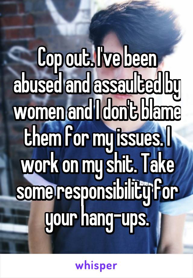 Cop out. I've been abused and assaulted by women and I don't blame them for my issues. I work on my shit. Take some responsibility for your hang-ups.