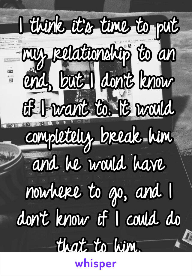 I think it's time to put my relationship to an end, but I don't know if I want to. It would completely break him and he would have nowhere to go, and I don't know if I could do that to him.