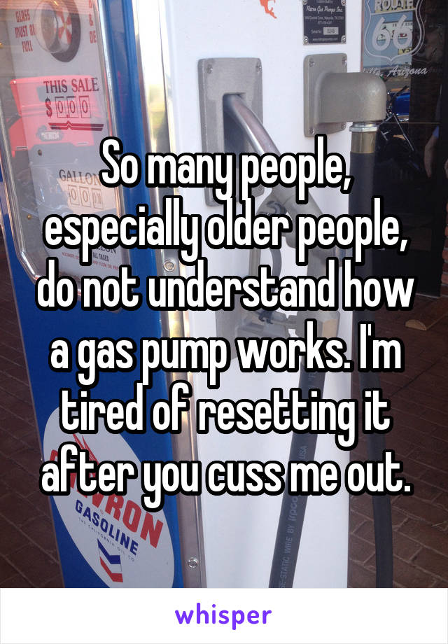 So many people, especially older people, do not understand how a gas pump works. I'm tired of resetting it after you cuss me out.