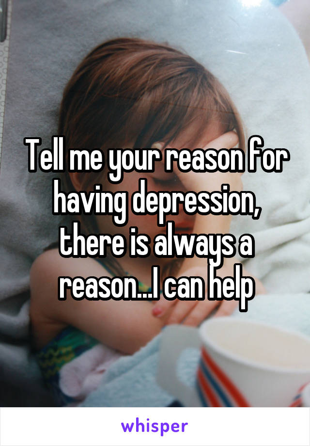 Tell me your reason for having depression, there is always a reason...I can help