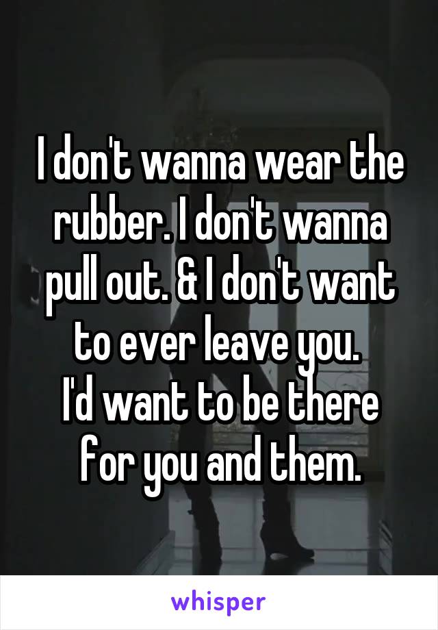 I don't wanna wear the rubber. I don't wanna pull out. & I don't want to ever leave you. 
I'd want to be there for you and them.