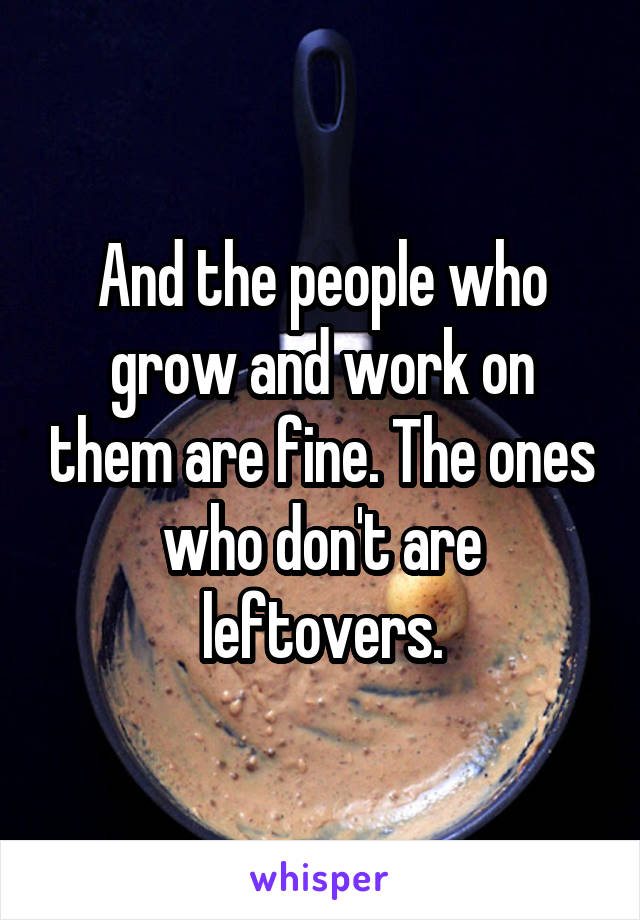 And the people who grow and work on them are fine. The ones who don't are leftovers.