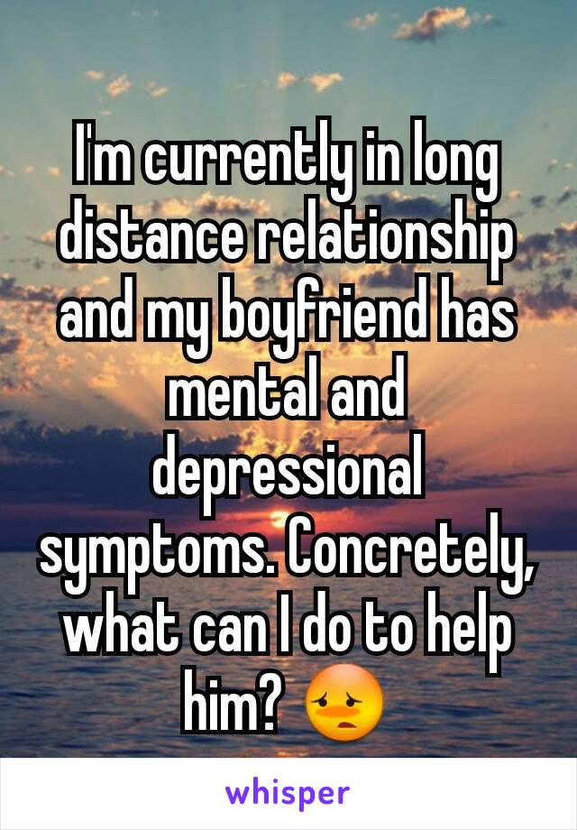 I'm currently in long distance relationship and my boyfriend has
mental and depressional symptoms. Concretely, what can I do to help him? 😳