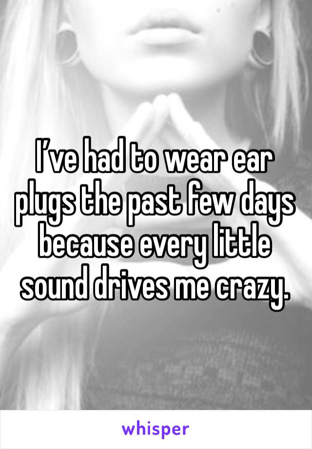 I’ve had to wear ear plugs the past few days because every little sound drives me crazy. 