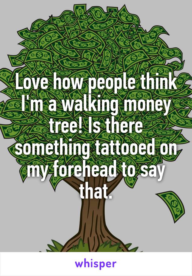 Love how people think I'm a walking money tree! Is there something tattooed on my forehead to say that.