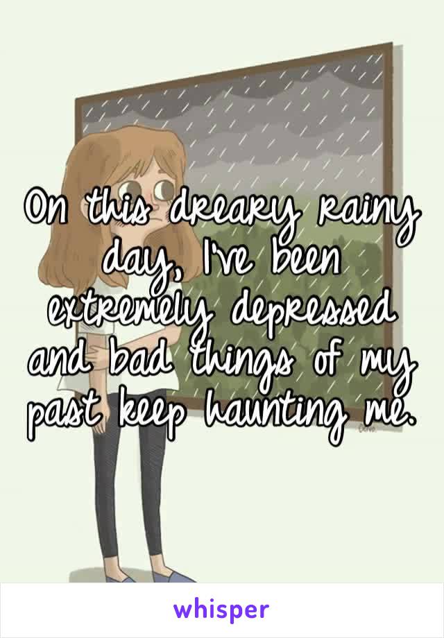 On this dreary rainy day, I’ve been extremely depressed and bad things of my past keep haunting me.