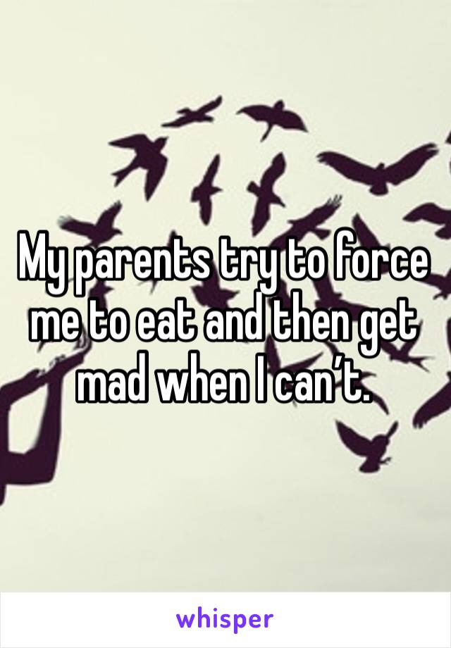 My parents try to force me to eat and then get mad when I can’t. 