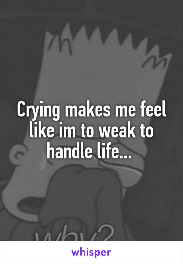 Crying makes me feel like im to weak to handle life... 