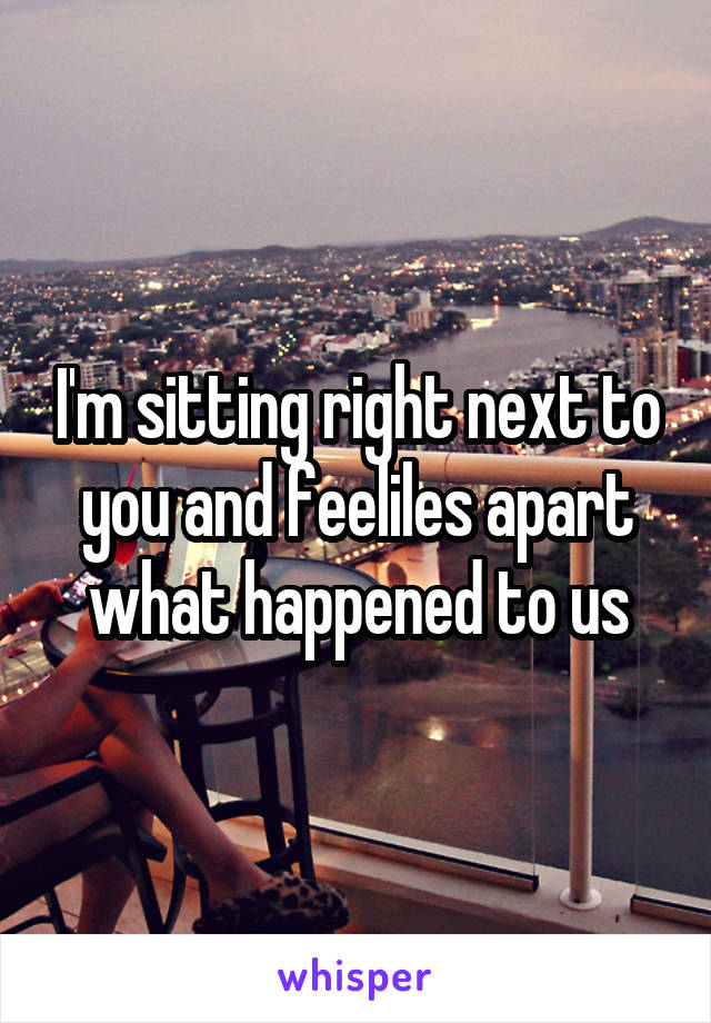 I'm sitting right next to you and feeliles apart what happened to us