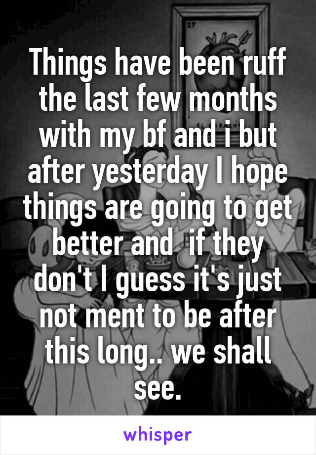 Things have been ruff the last few months with my bf and i but after yesterday I hope things are going to get better and  if they don't I guess it's just not ment to be after this long.. we shall see.