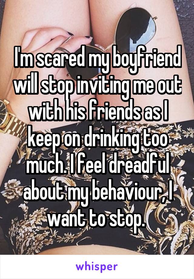 I'm scared my boyfriend will stop inviting me out with his friends as I keep on drinking too much. I feel dreadful about my behaviour, I want to stop. 