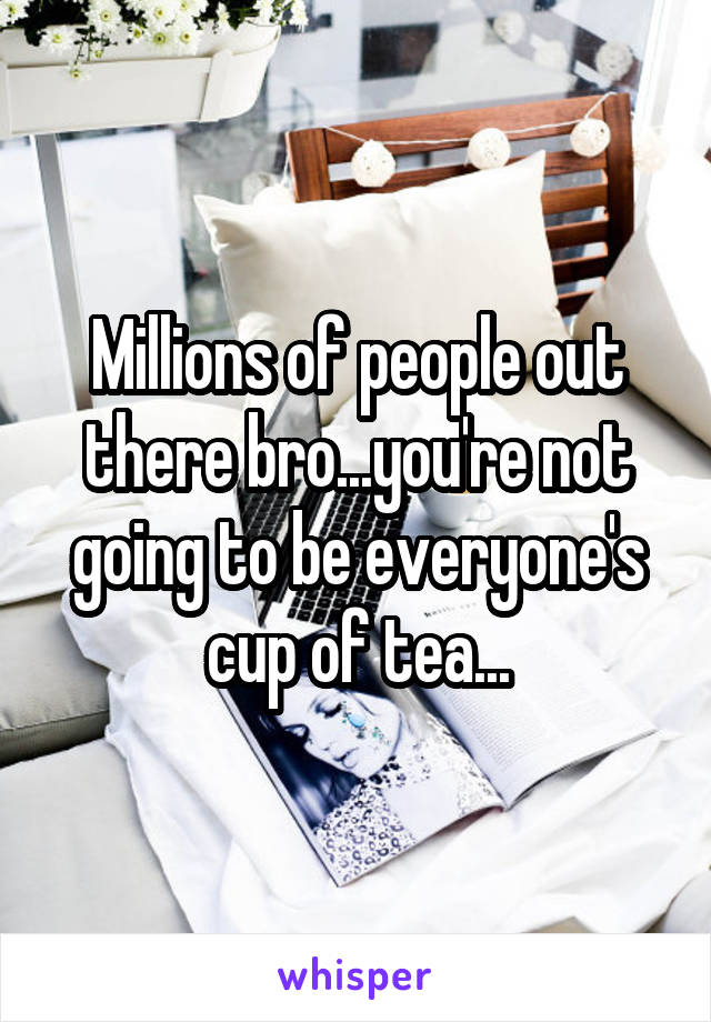 Millions of people out there bro...you're not going to be everyone's cup of tea...