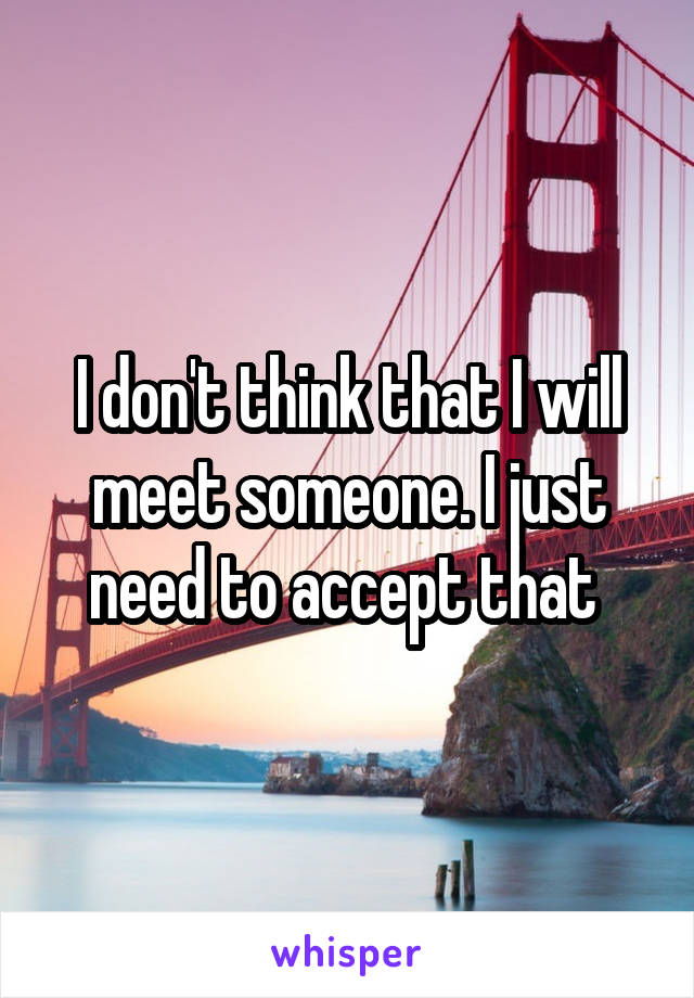 I don't think that I will meet someone. I just need to accept that 