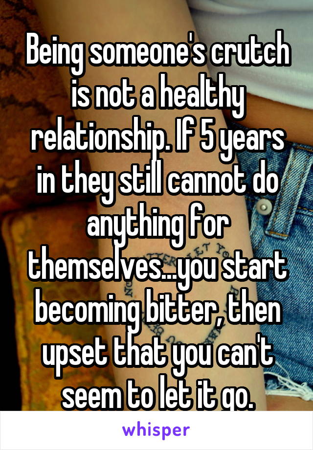 Being someone's crutch is not a healthy relationship. If 5 years in they still cannot do anything for themselves...you start becoming bitter, then upset that you can't seem to let it go.