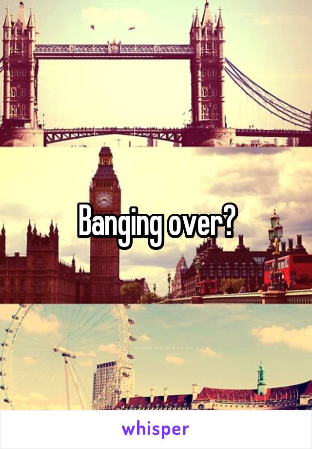 Banging over?