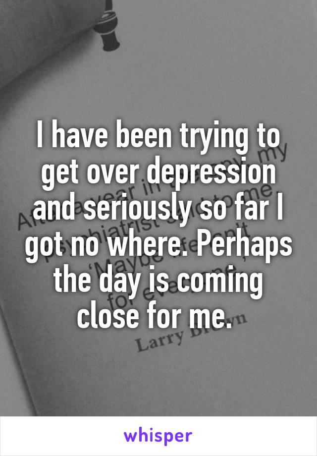 I have been trying to get over depression and seriously so far I got no where. Perhaps the day is coming close for me. 