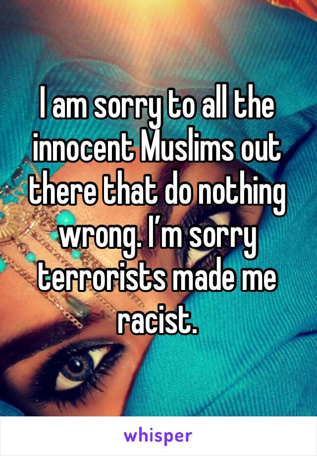 I am sorry to all the innocent Muslims out there that do nothing wrong. I’m sorry terrorists made me racist. 