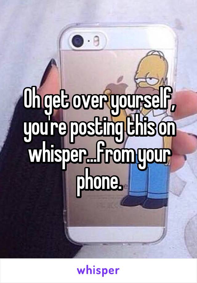 Oh get over yourself, you're posting this on whisper...from your phone.