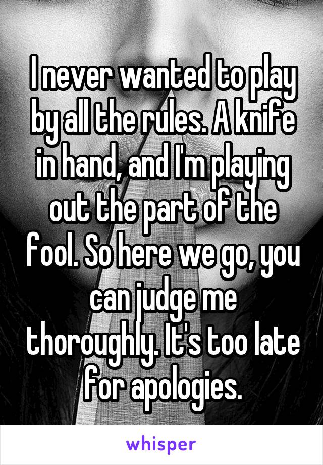 I never wanted to play by all the rules. A knife in hand, and I'm playing out the part of the fool. So here we go, you can judge me thoroughly. It's too late for apologies.