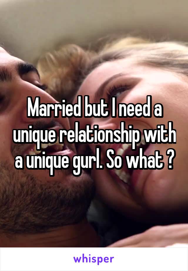 Married but I need a unique relationship with a unique gurl. So what ?