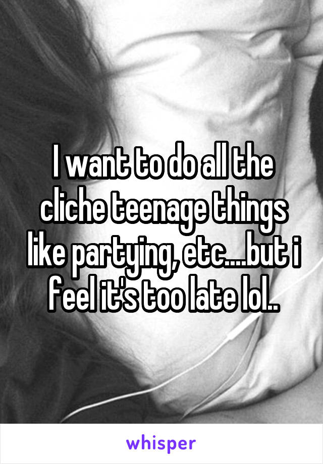 I want to do all the cliche teenage things like partying, etc....but i feel it's too late lol..