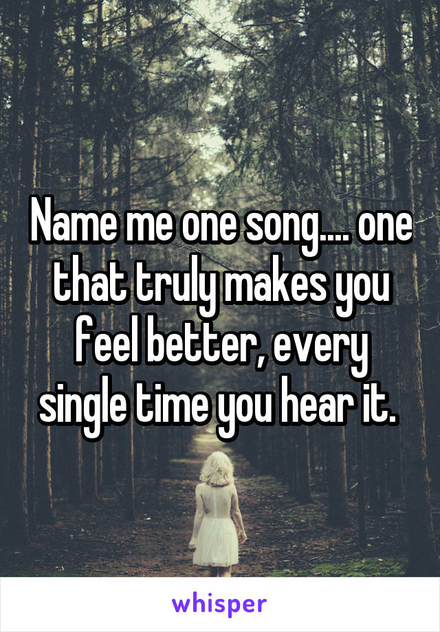 Name me one song.... one that truly makes you feel better, every single time you hear it. 