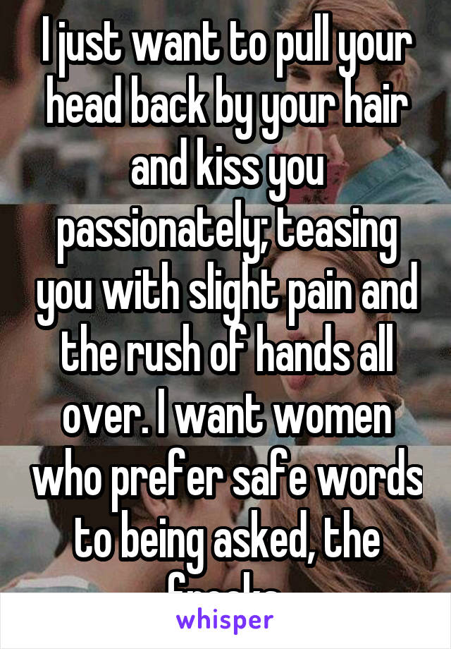 I just want to pull your head back by your hair and kiss you passionately; teasing you with slight pain and the rush of hands all over. I want women who prefer safe words to being asked, the freaks.