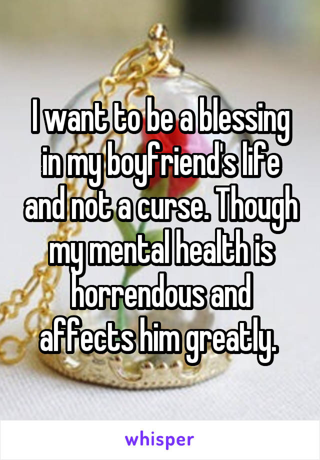 I want to be a blessing in my boyfriend's life and not a curse. Though my mental health is horrendous and affects him greatly. 