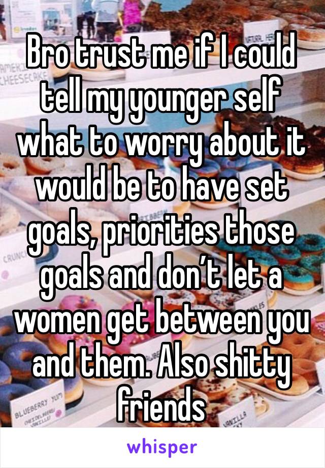 Bro trust me if I could tell my younger self what to worry about it would be to have set goals, priorities those goals and don’t let a women get between you and them. Also shitty friends 