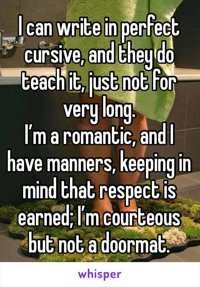 I can write in perfect cursive, and they do teach it, just not for very long.
I’m a romantic, and I have manners, keeping in mind that respect is earned; I’m courteous but not a doormat.